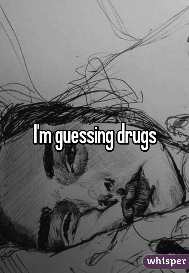 I'm guessing drugs