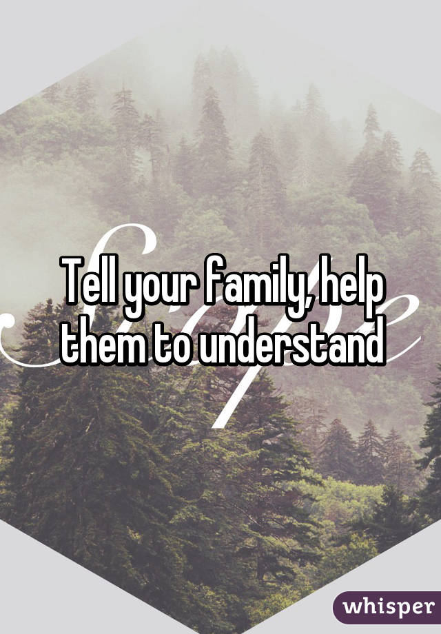 Tell your family, help them to understand