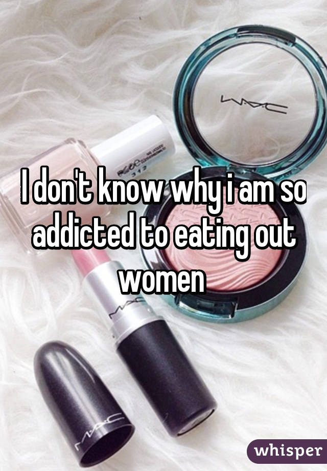 I don't know why i am so addicted to eating out women 
