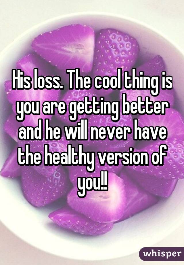 His loss. The cool thing is you are getting better and he will never have the healthy version of you!!