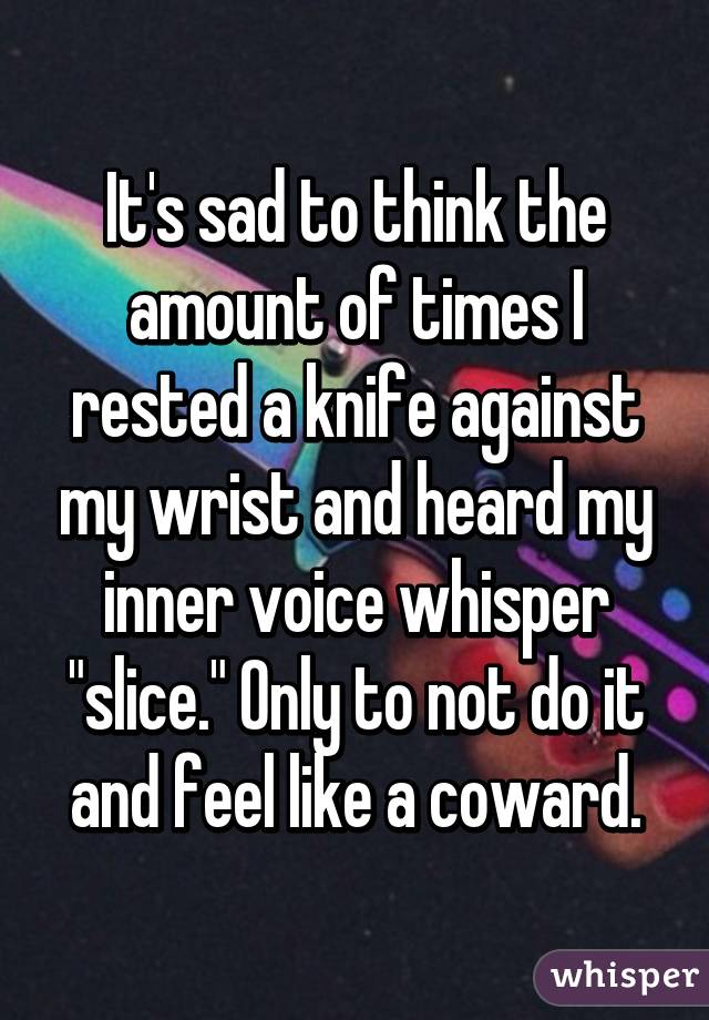 It's sad to think the amount of times I rested a knife against my wrist and heard my inner voice whisper "slice." Only to not do it and feel like a coward.
