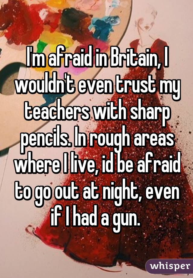 I'm afraid in Britain, I wouldn't even trust my teachers with sharp pencils. In rough areas where I live, id be afraid to go out at night, even if I had a gun. 