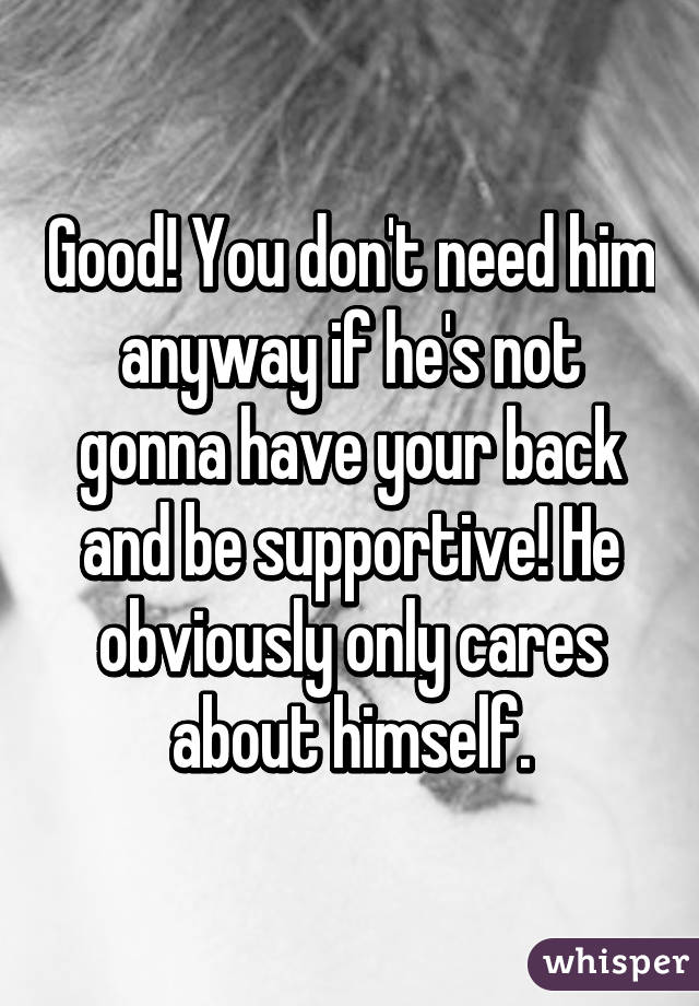 Good! You don't need him anyway if he's not gonna have your back and be supportive! He obviously only cares about himself.