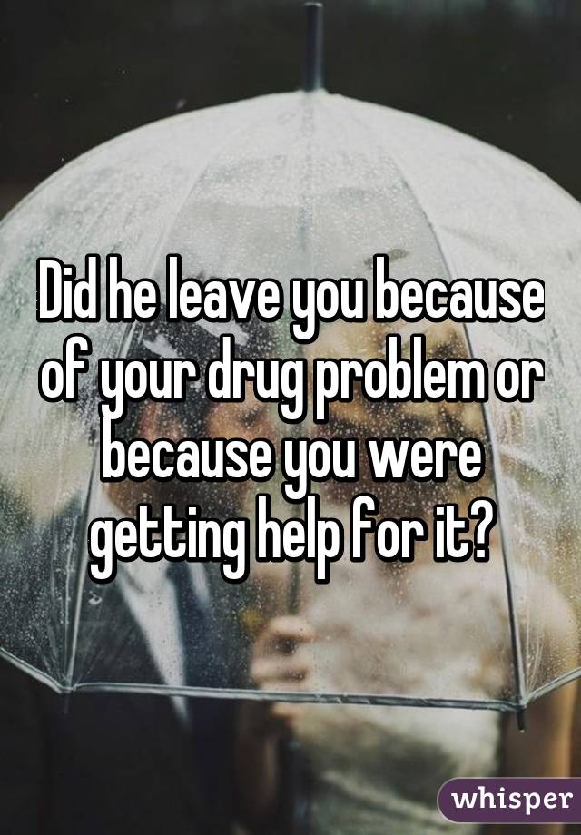 Did he leave you because of your drug problem or because you were getting help for it?