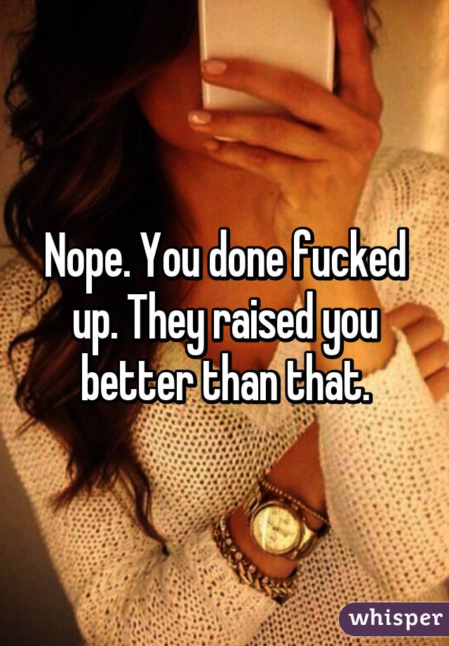 Nope. You done fucked up. They raised you better than that.