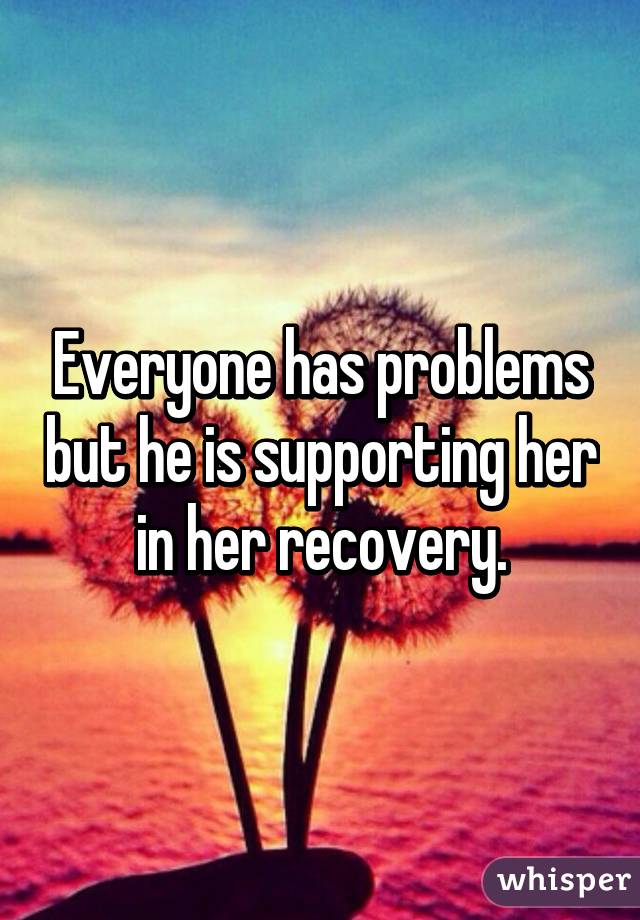 Everyone has problems but he is supporting her in her recovery.