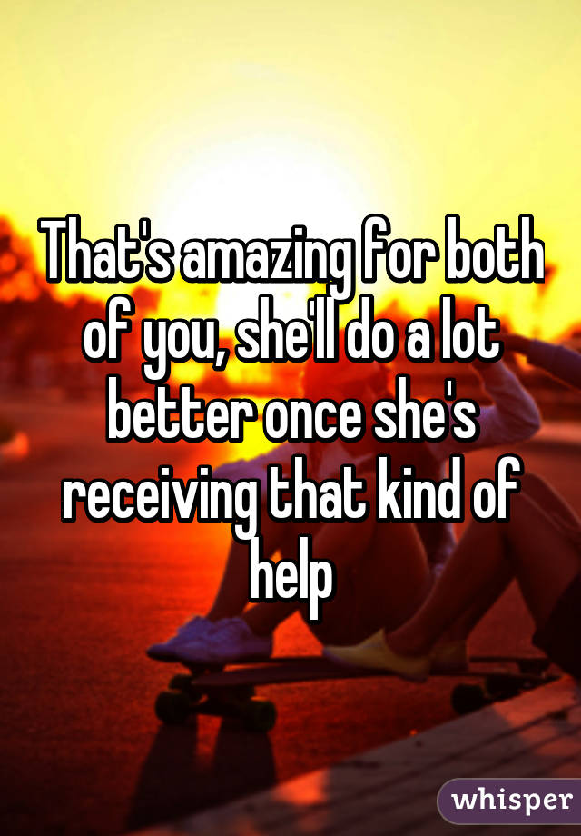 That's amazing for both of you, she'll do a lot better once she's receiving that kind of help