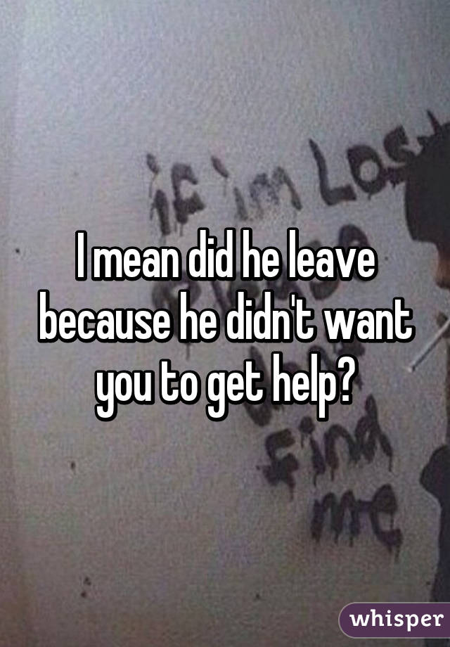 I mean did he leave because he didn't want you to get help?