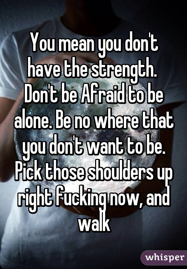 You mean you don't have the strength.  Don't be Afraid to be alone. Be no where that you don't want to be. Pick those shoulders up right fucking now, and walk