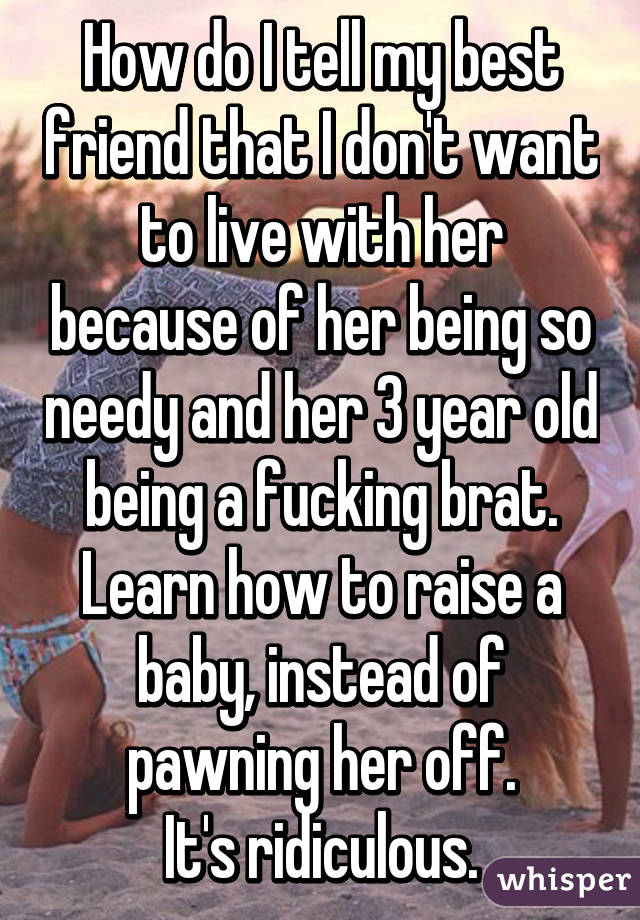 How do I tell my best friend that I don't want to live with her because of her being so needy and her 3 year old being a fucking brat.
Learn how to raise a baby, instead of pawning her off.
It's ridiculous.