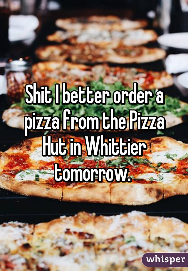 Shit I better order a pizza from the Pizza Hut in Whittier tomorrow. 