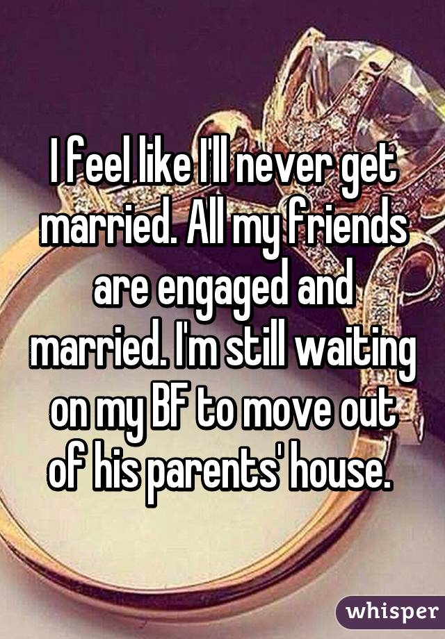 I feel like I'll never get married. All my friends are engaged and married. I'm still waiting on my BF to move out of his parents' house. 