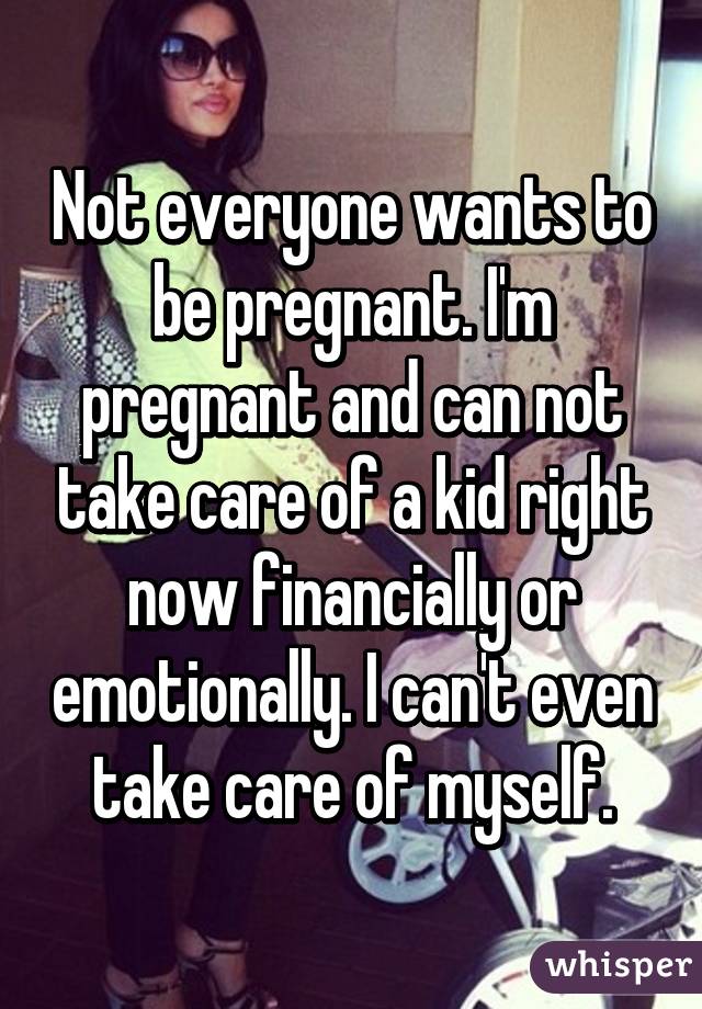 Not everyone wants to be pregnant. I'm pregnant and can not take care of a kid right now financially or emotionally. I can't even take care of myself.