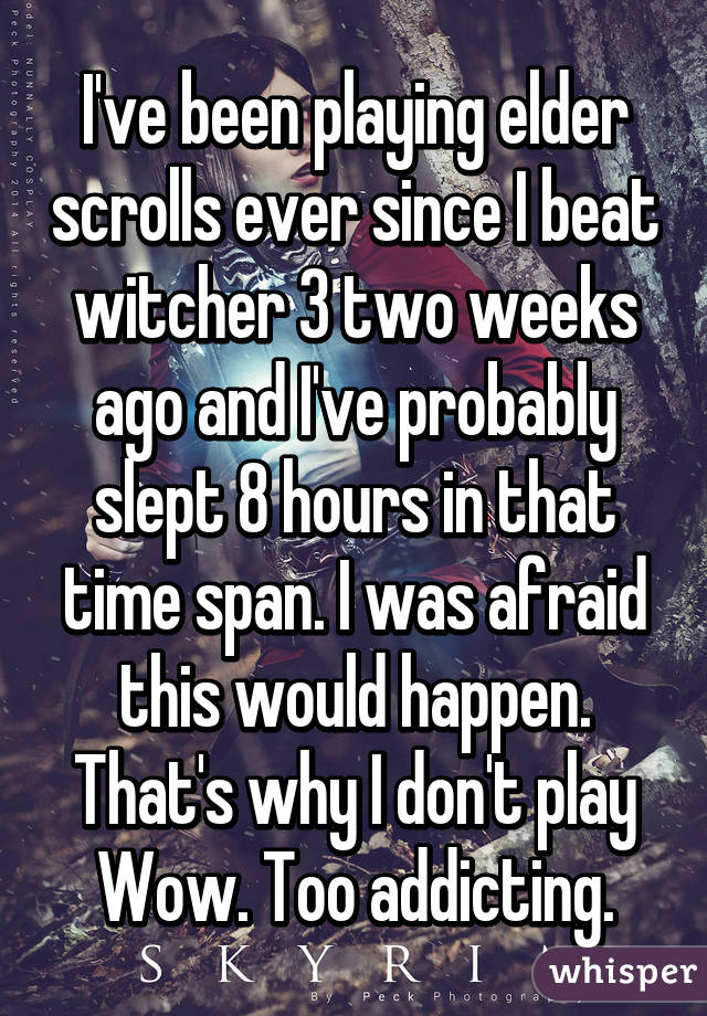 I've been playing elder scrolls ever since I beat witcher 3 two weeks ago and I've probably slept 8 hours in that time span. I was afraid this would happen. That's why I don't play Wow. Too addicting.