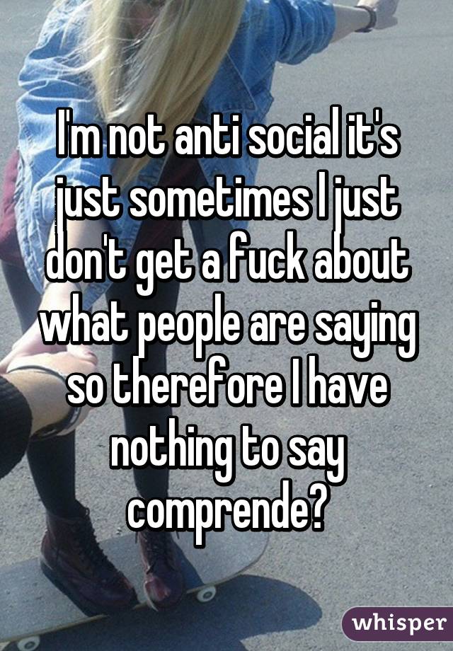 I'm not anti social it's just sometimes I just don't get a fuck about what people are saying so therefore I have nothing to say comprende?