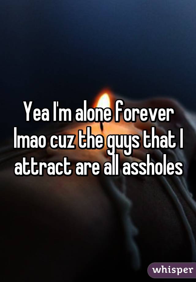 Yea I'm alone forever lmao cuz the guys that I attract are all assholes