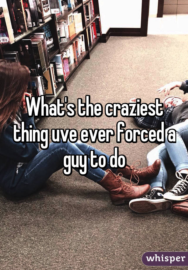 What's the craziest thing uve ever forced a guy to do