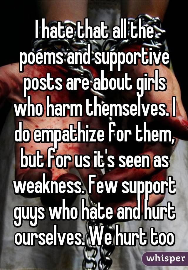 I hate that all the poems and supportive posts are about girls who harm themselves. I do empathize for them, but for us it's seen as weakness. Few support guys who hate and hurt ourselves. We hurt too
