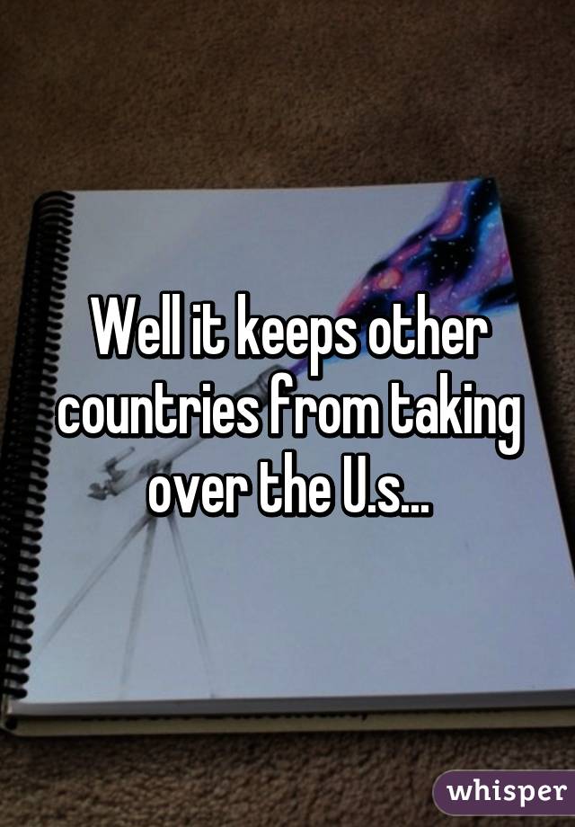 Well it keeps other countries from taking over the U.s...