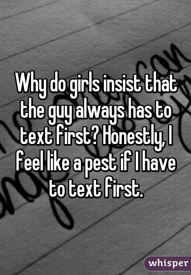 Why do girls insist that the guy always has to text first? Honestly, I feel like a pest if I have to text first.