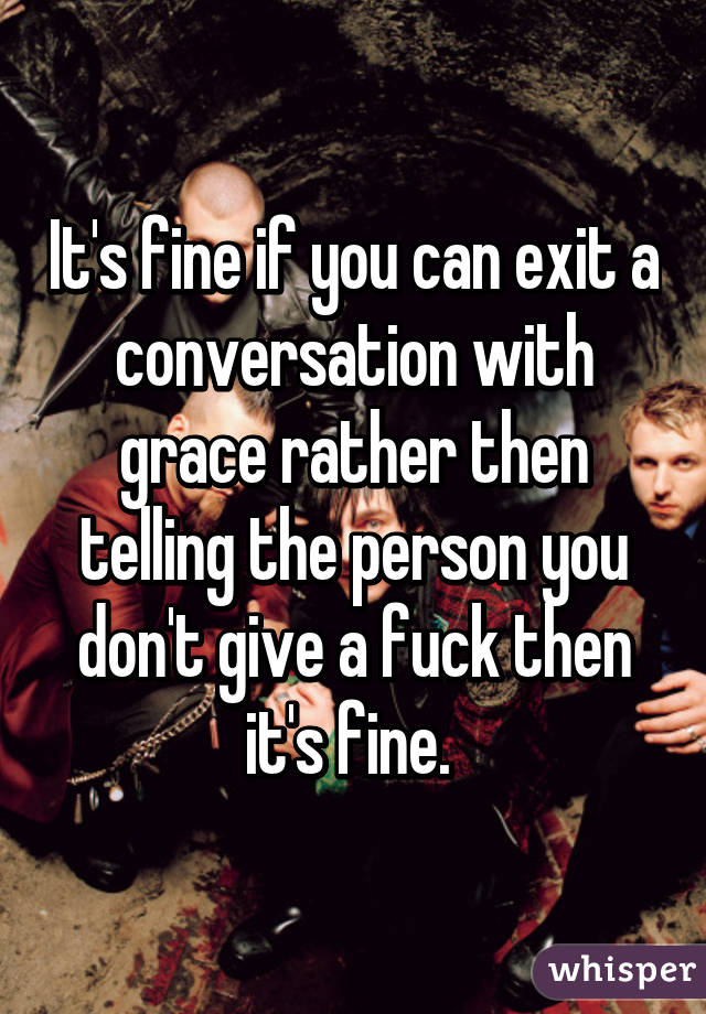 It's fine if you can exit a conversation with grace rather then telling the person you don't give a fuck then it's fine. 