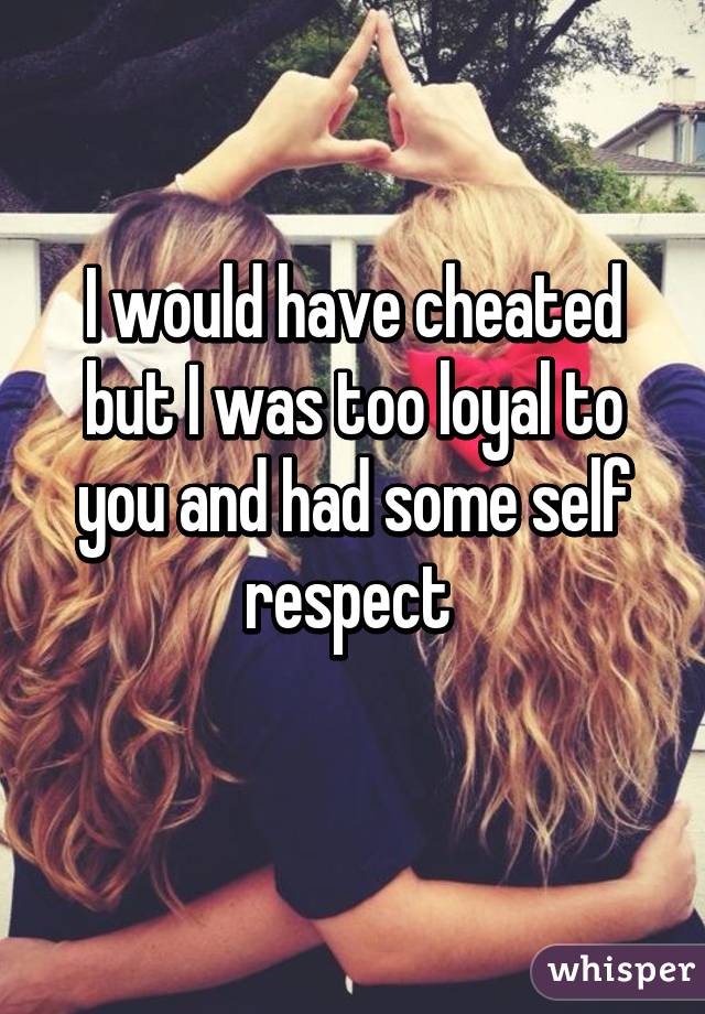 I would have cheated but I was too loyal to you and had some self respect 
