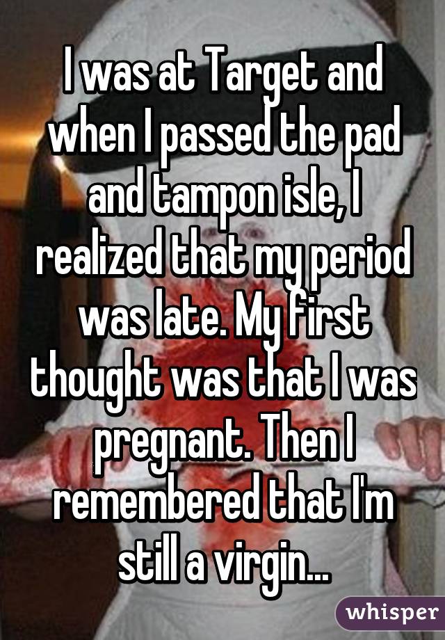 I was at Target and when I passed the pad and tampon isle, I realized that my period was late. My first thought was that I was pregnant. Then I remembered that I'm still a virgin...