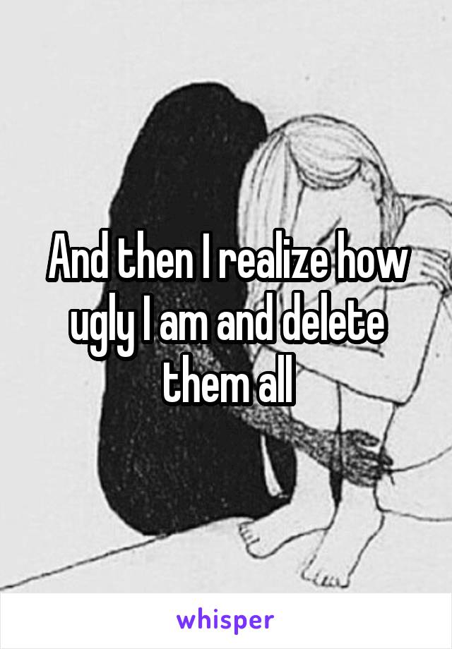 And then I realize how ugly I am and delete them all