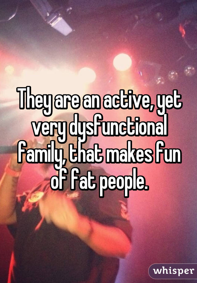 They are an active, yet very dysfunctional family, that makes fun of fat people.