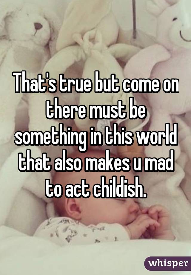 That's true but come on there must be something in this world that also makes u mad to act childish.
