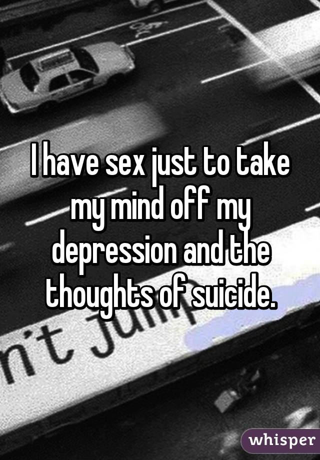 I have sex just to take my mind off my depression and the thoughts of suicide.