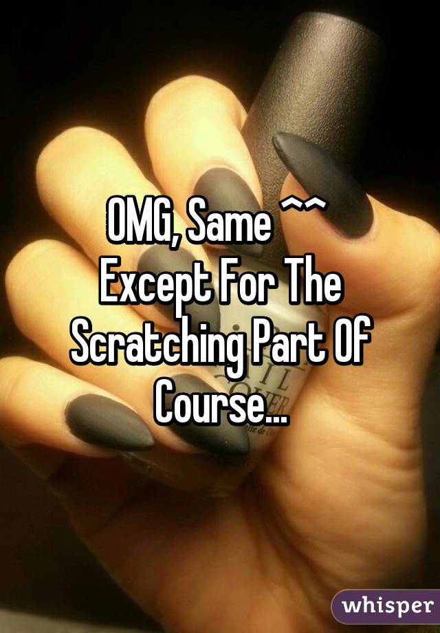 OMG, Same ^^ 
Except For The Scratching Part Of Course...