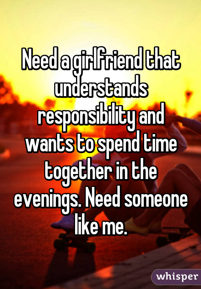 Need a girlfriend that understands responsibility and wants to spend time together in the evenings. Need someone like me.