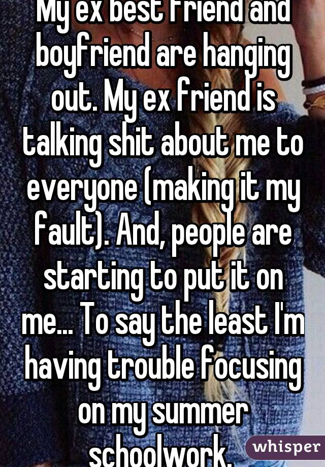 My ex best friend and boyfriend are hanging out. My ex friend is talking shit about me to everyone (making it my fault). And, people are starting to put it on me... To say the least I'm having trouble focusing on my summer schoolwork. 