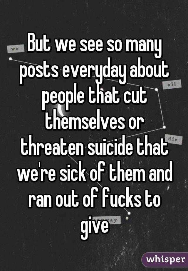But we see so many posts everyday about people that cut themselves or threaten suicide that we're sick of them and ran out of fucks to give