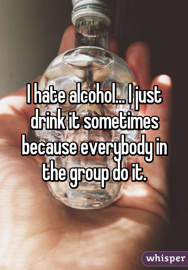 I hate alcohol... I just drink it sometimes because everybody in the group do it.