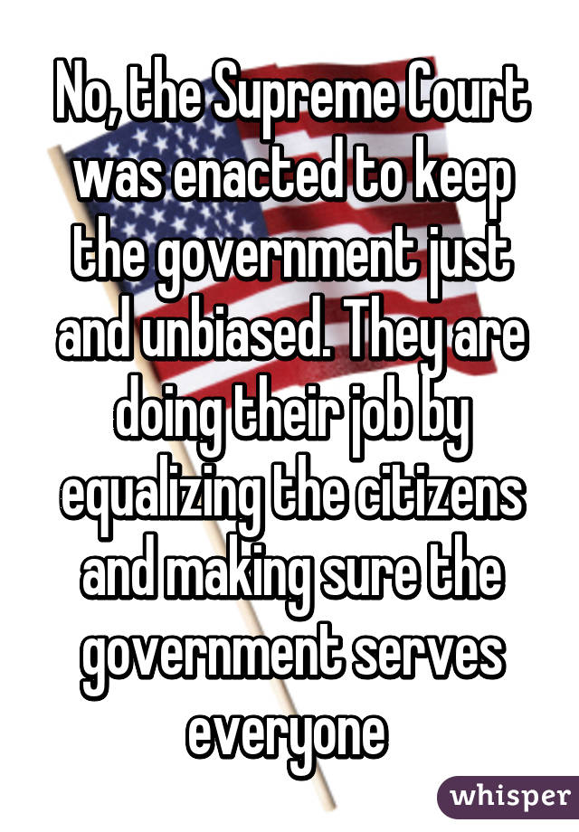 No, the Supreme Court was enacted to keep the government just and unbiased. They are doing their job by equalizing the citizens and making sure the government serves everyone 