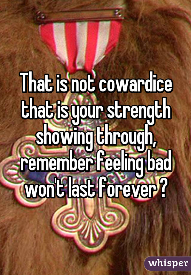 That is not cowardice that is your strength showing through, remember feeling bad won't last forever 😊