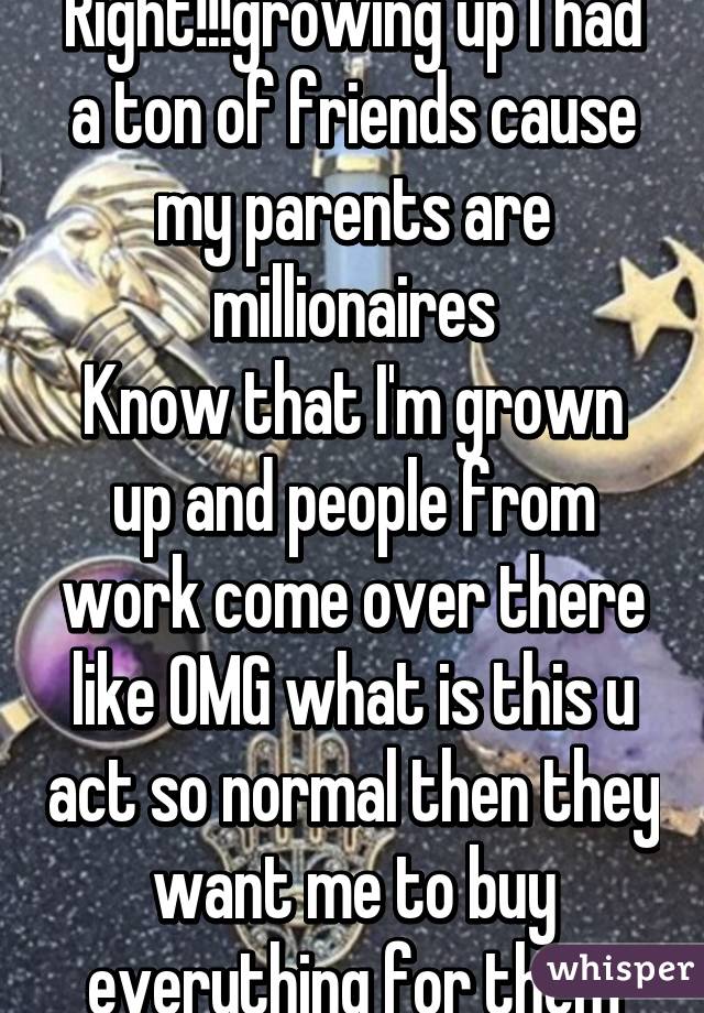 Right!!!growing up I had a ton of friends cause my parents are millionaires
Know that I'm grown up and people from work come over there like OMG what is this u act so normal then they want me to buy everything for them