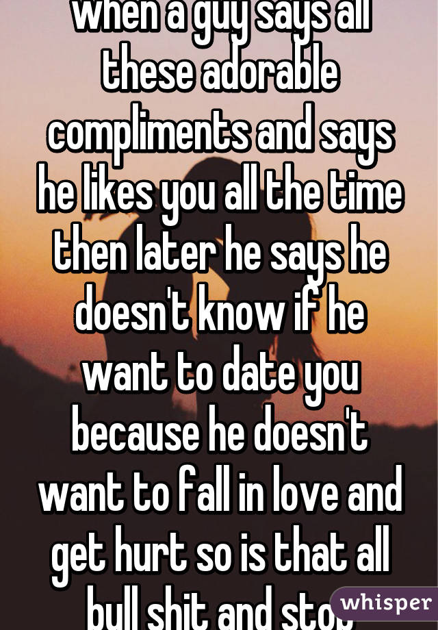 So what does it mean when a guy says all these adorable compliments and says he likes you all the time then later he says he doesn't know if he want to date you because he doesn't want to fall in love and get hurt so is that all bull shit and stop talking to him? 