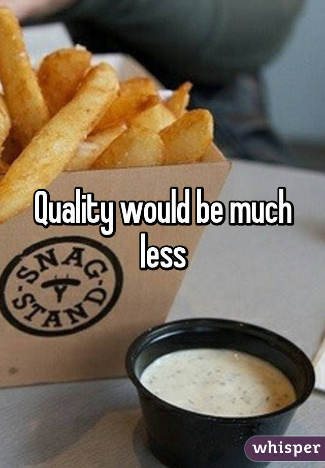 Quality would be much less