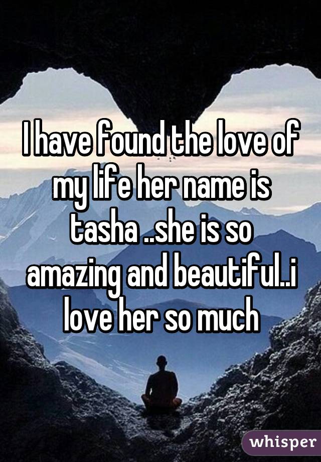 I have found the love of my life her name is tasha ..she is so amazing and beautiful..i love her so much
