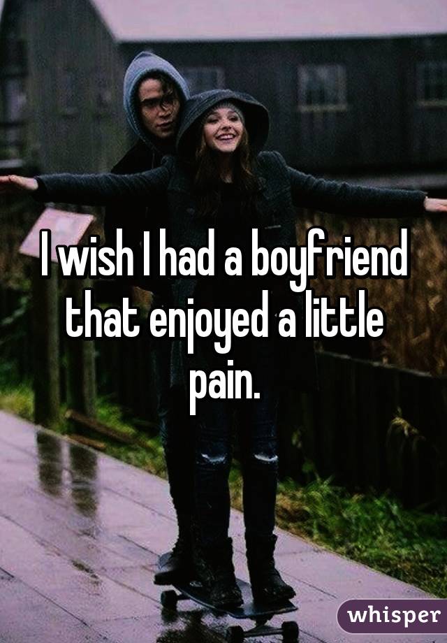 I wish I had a boyfriend that enjoyed a little pain.