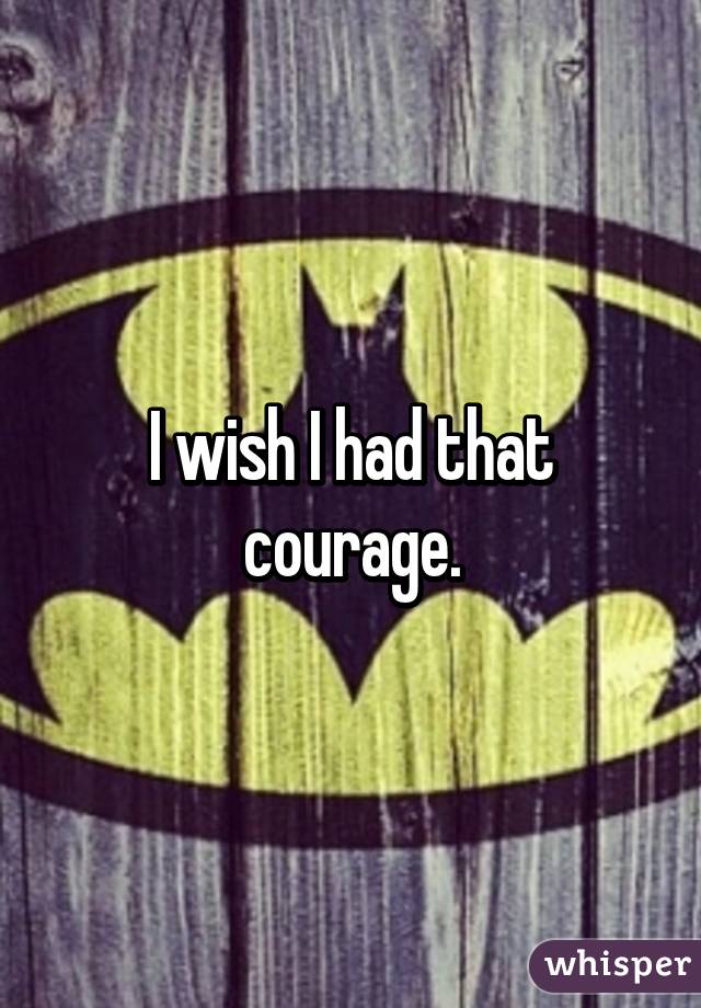 I wish I had that courage.