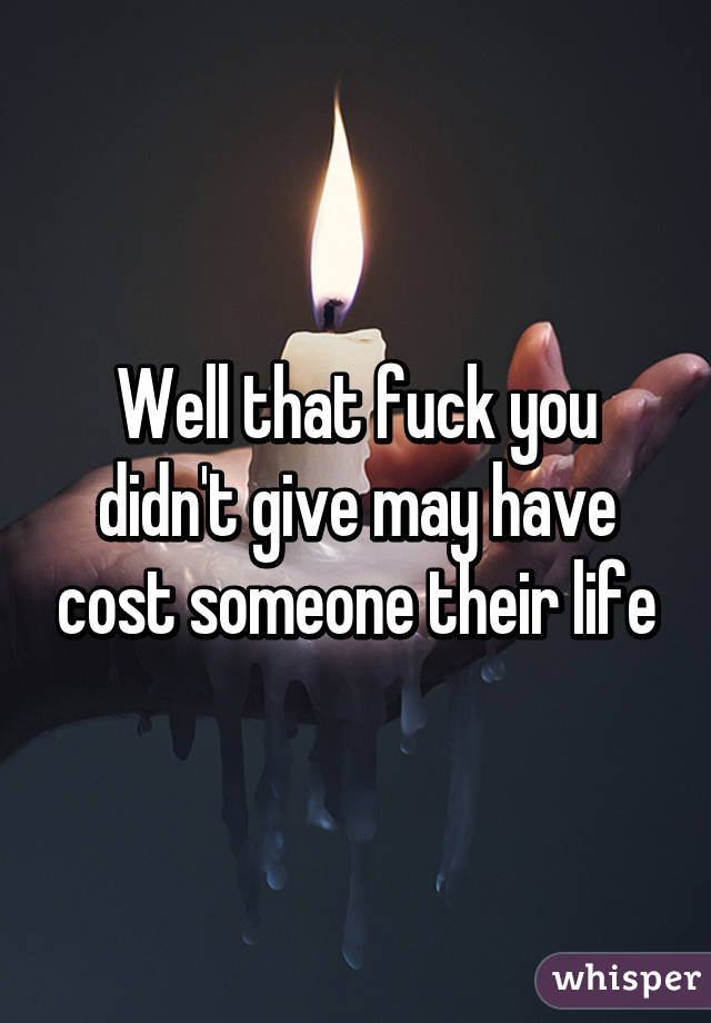 Well that fuck you didn't give may have cost someone their life