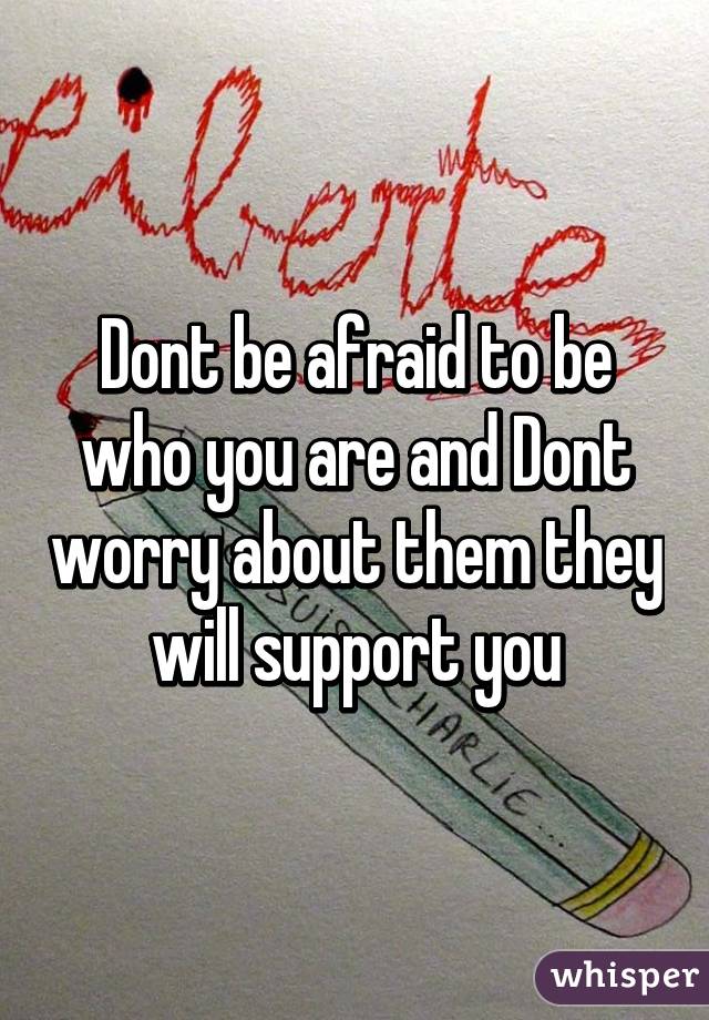 Dont be afraid to be who you are and Dont worry about them they will support you