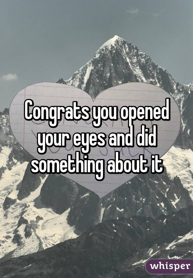 Congrats you opened your eyes and did something about it