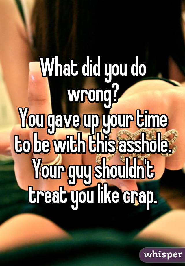 What did you do wrong?
You gave up your time to be with this asshole. Your guy shouldn't treat you like crap.