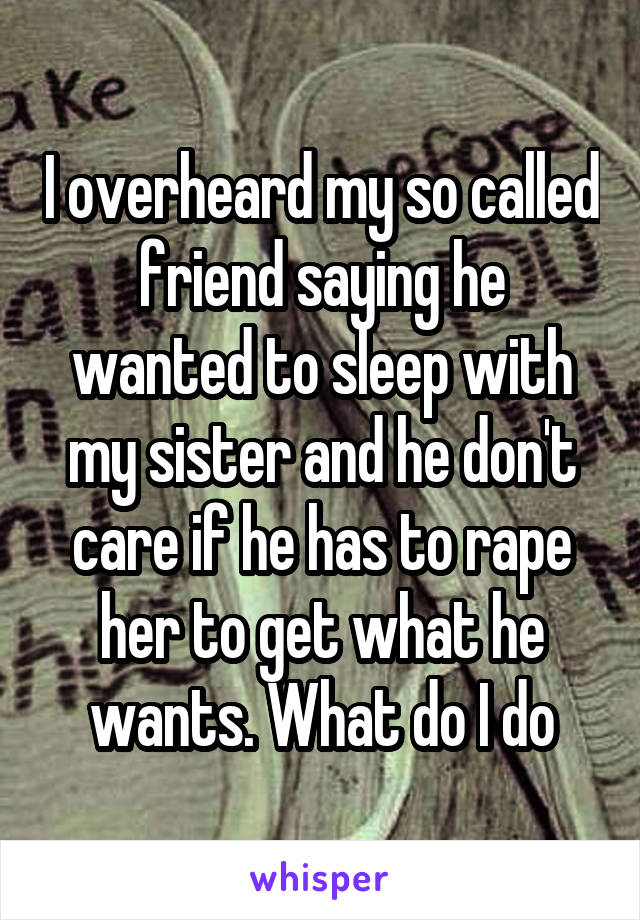 I overheard my so called friend saying he wanted to sleep with my sister and he don't care if he has to rape her to get what he wants. What do I do