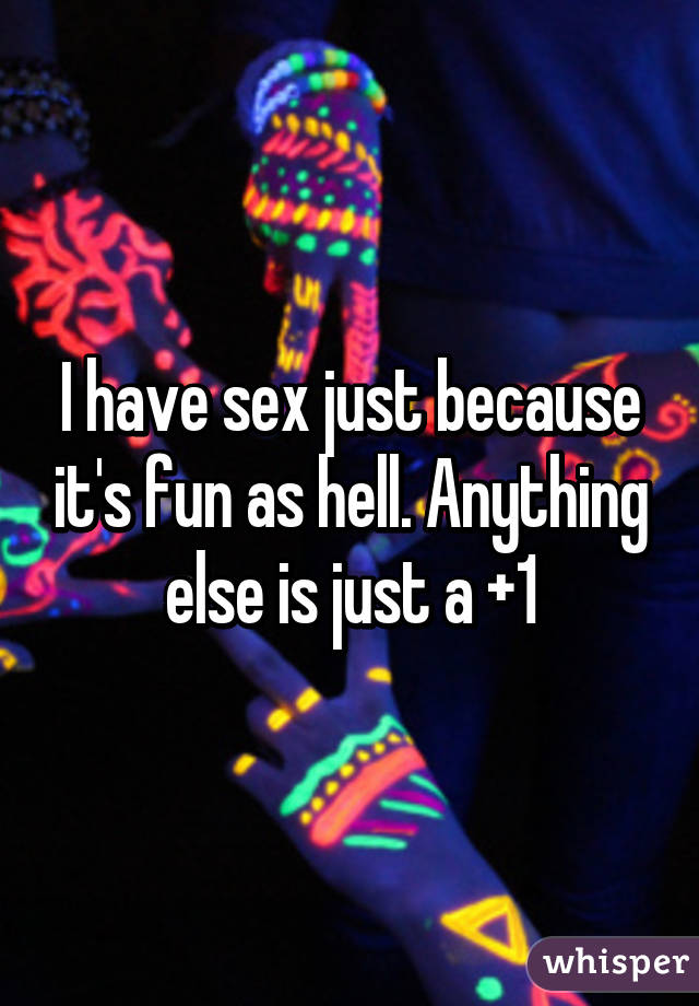 I have sex just because it's fun as hell. Anything else is just a +1